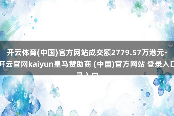 开云体育(中国)官方网站成交额2779.57万港元-开云官网kaiyun皇马赞助商 (中国)官方网站 登录入口