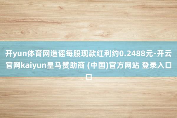 开yun体育网造谣每股现款红利约0.2488元-开云官网kaiyun皇马赞助商 (中国)官方网站 登录入口