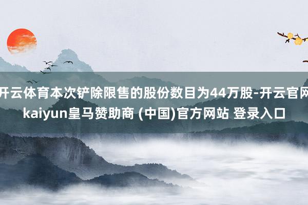 开云体育本次铲除限售的股份数目为44万股-开云官网kaiyun皇马赞助商 (中国)官方网站 登录入口