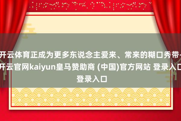 开云体育正成为更多东说念主爱来、常来的糊口秀带-开云官网kaiyun皇马赞助商 (中国)官方网站 登录入口