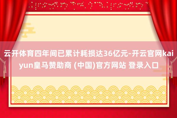 云开体育四年间已累计耗损达36亿元-开云官网kaiyun皇马赞助商 (中国)官方网站 登录入口