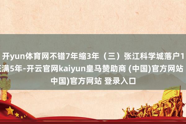 开yun体育网不错7年缩3年（三）张江科学城落户1、居住证满5年-开云官网kaiyun皇马赞助商 (中国)官方网站 登录入口