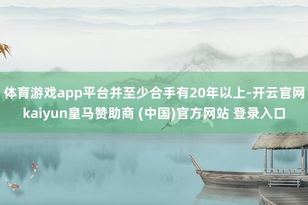 体育游戏app平台并至少合手有20年以上-开云官网kaiyun皇马赞助商 (中国)官方网站 登录入口