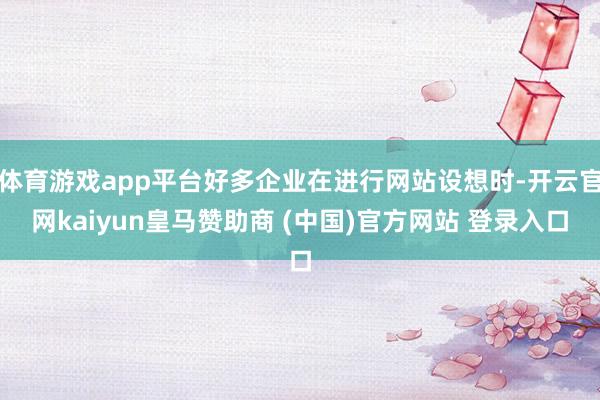 体育游戏app平台好多企业在进行网站设想时-开云官网kaiyun皇马赞助商 (中国)官方网站 登录入口