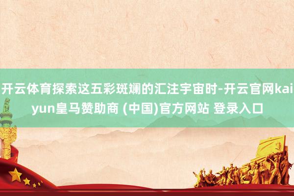 开云体育探索这五彩斑斓的汇注宇宙时-开云官网kaiyun皇马赞助商 (中国)官方网站 登录入口