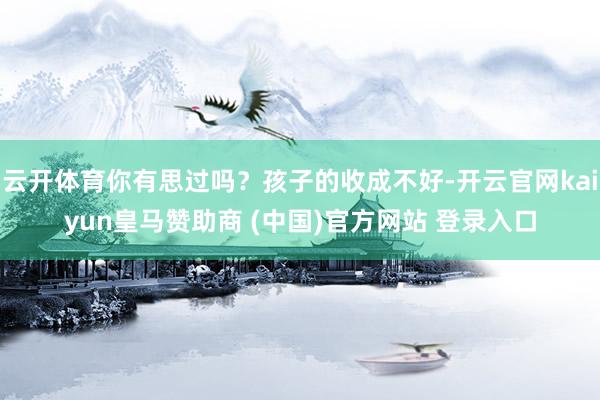云开体育你有思过吗？孩子的收成不好-开云官网kaiyun皇马赞助商 (中国)官方网站 登录入口
