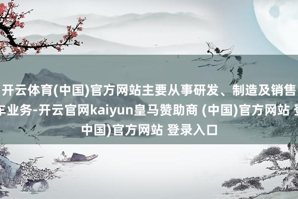 开云体育(中国)官方网站主要从事研发、制造及销售重型卡车业务-开云官网kaiyun皇马赞助商 (中国)官方网站 登录入口