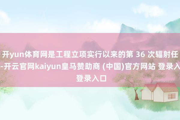 开yun体育网是工程立项实行以来的第 36 次辐射任务-开云官网kaiyun皇马赞助商 (中国)官方网站 登录入口