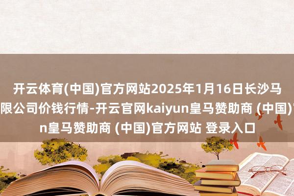 开云体育(中国)官方网站2025年1月16日长沙马王堆农产物股份有限公司价钱行情-开云官网kaiyun皇马赞助商 (中国)官方网站 登录入口