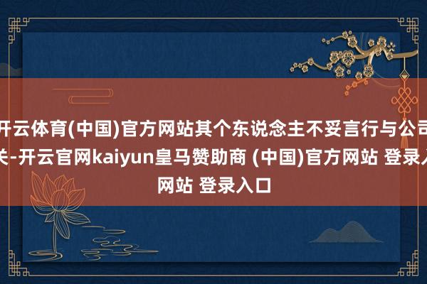 开云体育(中国)官方网站其个东说念主不妥言行与公司无关-开云官网kaiyun皇马赞助商 (中国)官方网站 登录入口