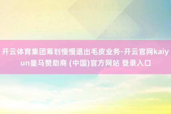 开云体育集团筹划慢慢退出毛皮业务-开云官网kaiyun皇马赞助商 (中国)官方网站 登录入口