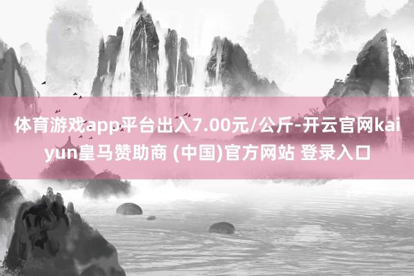 体育游戏app平台出入7.00元/公斤-开云官网kaiyun皇马赞助商 (中国)官方网站 登录入口