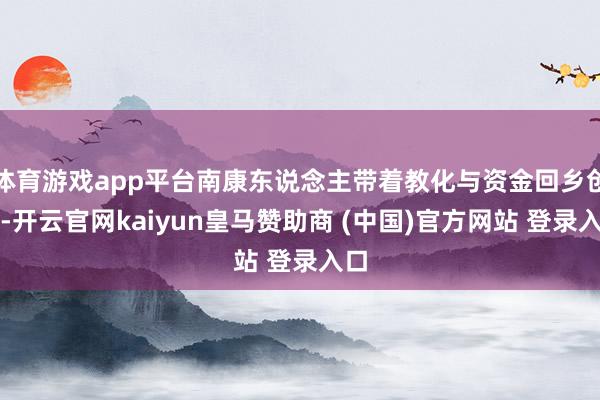 体育游戏app平台南康东说念主带着教化与资金回乡创业-开云官网kaiyun皇马赞助商 (中国)官方网站 登录入口