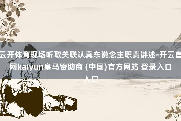 云开体育现场听取关联认真东说念主职责讲述-开云官网kaiyun皇马赞助商 (中国)官方网站 登录入口