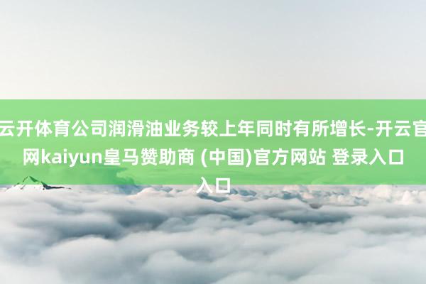 云开体育公司润滑油业务较上年同时有所增长-开云官网kaiyun皇马赞助商 (中国)官方网站 登录入口