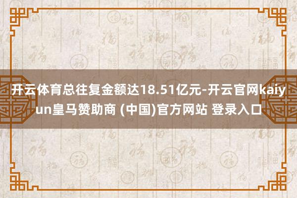 开云体育总往复金额达18.51亿元-开云官网kaiyun皇马赞助商 (中国)官方网站 登录入口