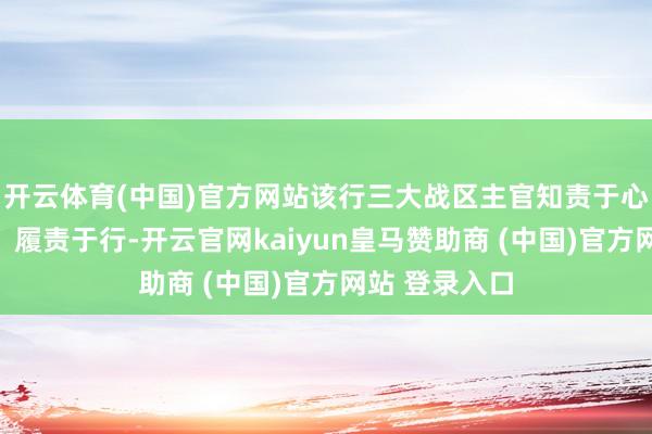 开云体育(中国)官方网站该行三大战区主官知责于心、担责于身、履责于行-开云官网kaiyun皇马赞助商 (中国)官方网站 登录入口