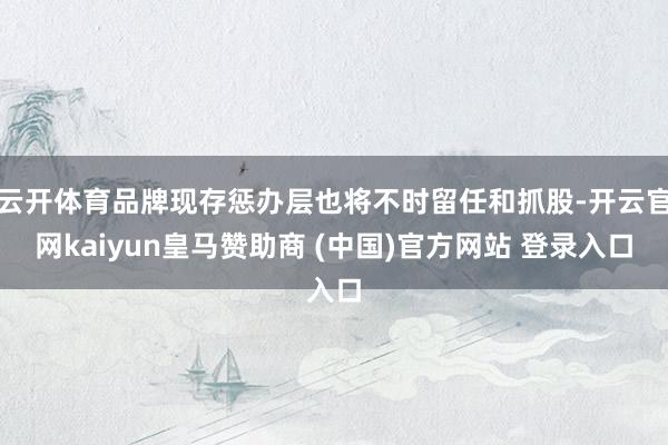 云开体育品牌现存惩办层也将不时留任和抓股-开云官网kaiyun皇马赞助商 (中国)官方网站 登录入口