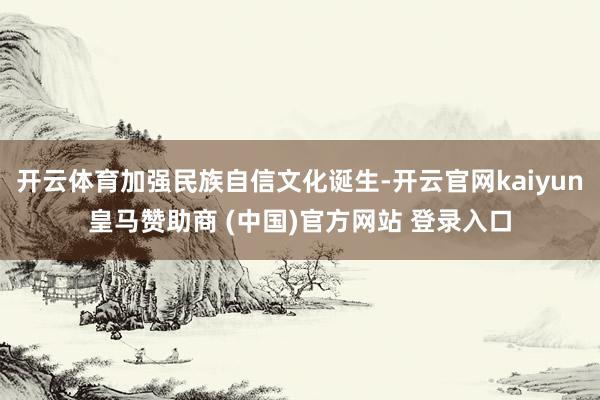 开云体育加强民族自信文化诞生-开云官网kaiyun皇马赞助商 (中国)官方网站 登录入口