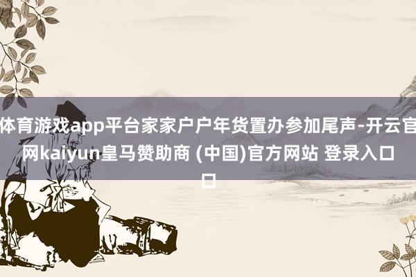 体育游戏app平台家家户户年货置办参加尾声-开云官网kaiyun皇马赞助商 (中国)官方网站 登录入口