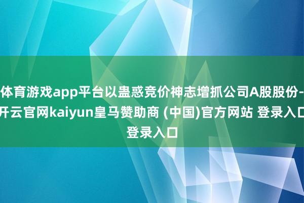 体育游戏app平台以蛊惑竞价神志增抓公司A股股份-开云官网kaiyun皇马赞助商 (中国)官方网站 登录入口