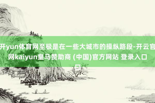 开yun体育网至极是在一些大城市的操纵路段-开云官网kaiyun皇马赞助商 (中国)官方网站 登录入口