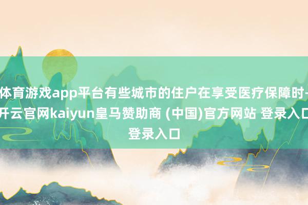 体育游戏app平台有些城市的住户在享受医疗保障时-开云官网kaiyun皇马赞助商 (中国)官方网站 登录入口