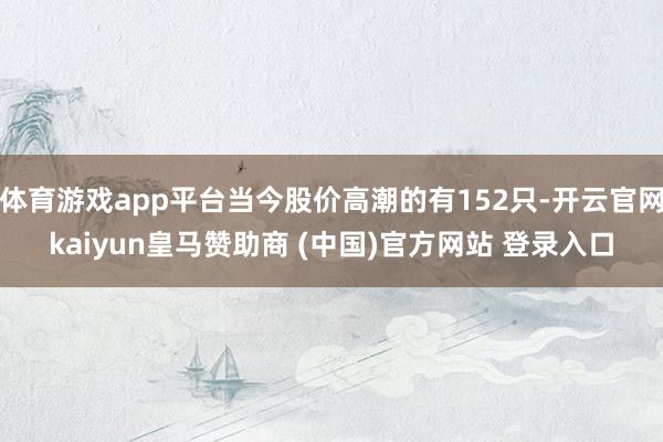 体育游戏app平台当今股价高潮的有152只-开云官网kaiyun皇马赞助商 (中国)官方网站 登录入口