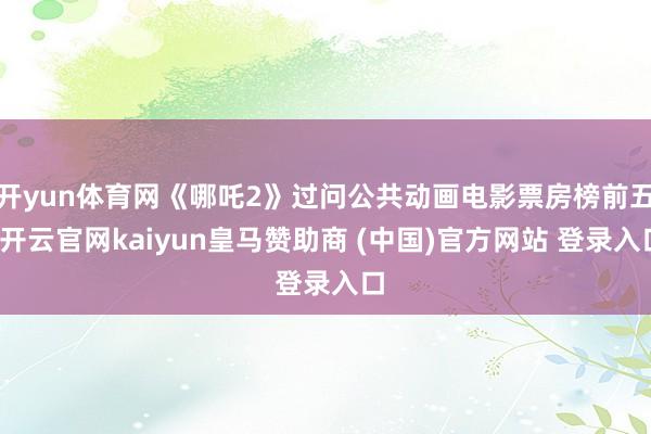 开yun体育网《哪吒2》过问公共动画电影票房榜前五-开云官网kaiyun皇马赞助商 (中国)官方网站 登录入口