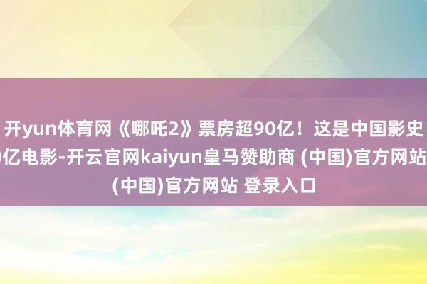 开yun体育网《哪吒2》票房超90亿！这是中国影史第一部90亿电影-开云官网kaiyun皇马赞助商 (中国)官方网站 登录入口