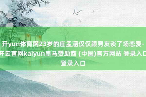 开yun体育网23岁的庄孟涵仅仅跟男友谈了场恋爱-开云官网kaiyun皇马赞助商 (中国)官方网站 登录入口