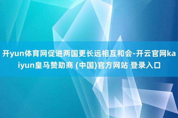 开yun体育网促进两国更长远相互和会-开云官网kaiyun皇马赞助商 (中国)官方网站 登录入口