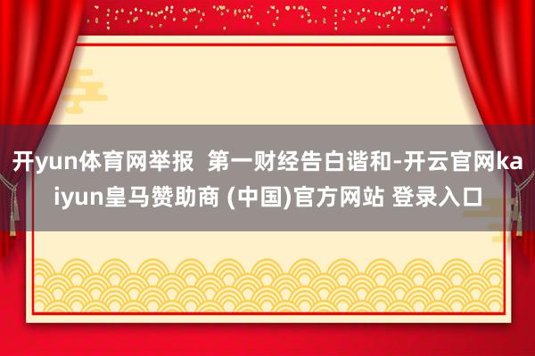 开yun体育网举报  第一财经告白谐和-开云官网kaiyun皇马赞助商 (中国)官方网站 登录入口