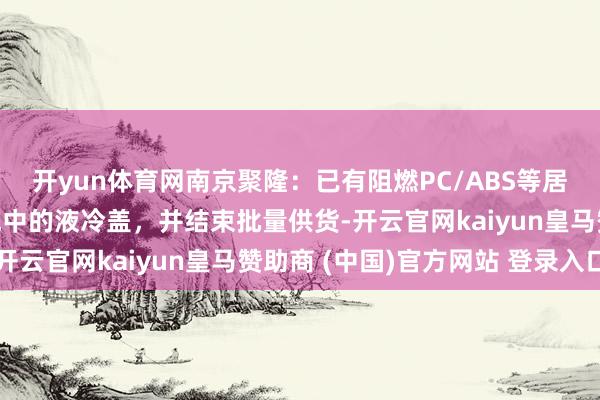开yun体育网南京聚隆：已有阻燃PC/ABS等居品终局运用于储能系统中的液冷盖，并结束批量供货-开云官网kaiyun皇马赞助商 (中国)官方网站 登录入口