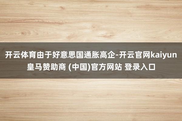 开云体育由于好意思国通胀高企-开云官网kaiyun皇马赞助商 (中国)官方网站 登录入口