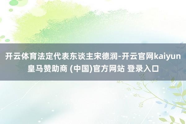 开云体育法定代表东谈主宋德润-开云官网kaiyun皇马赞助商 (中国)官方网站 登录入口