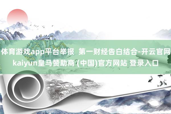体育游戏app平台举报  第一财经告白结合-开云官网kaiyun皇马赞助商 (中国)官方网站 登录入口