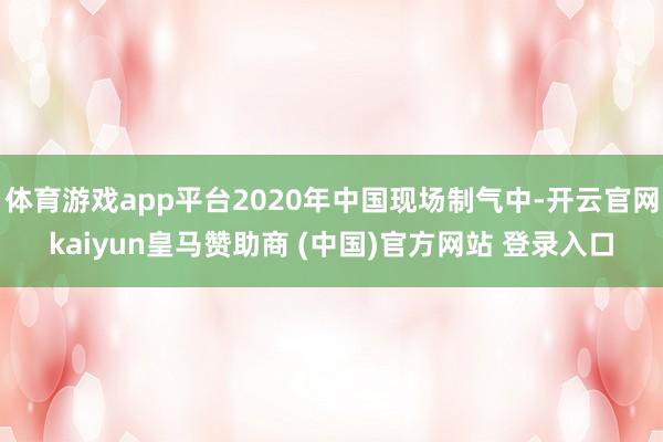 体育游戏app平台2020年中国现场制气中-开云官网kaiyun皇马赞助商 (中国)官方网站 登录入口
