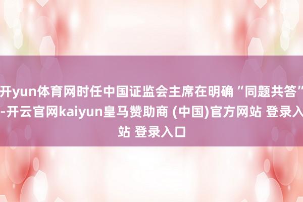 开yun体育网时任中国证监会主席在明确“同题共答”时-开云官网kaiyun皇马赞助商 (中国)官方网站 登录入口