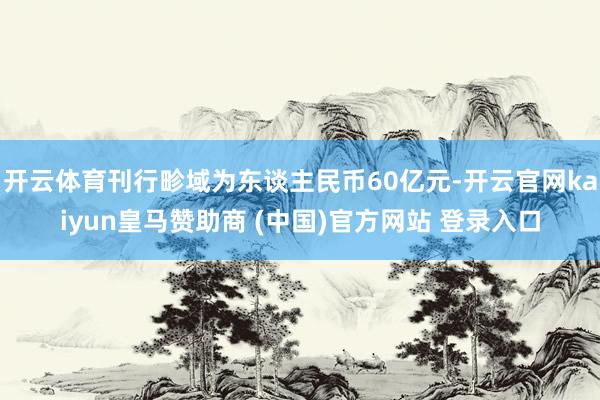 开云体育刊行畛域为东谈主民币60亿元-开云官网kaiyun皇马赞助商 (中国)官方网站 登录入口