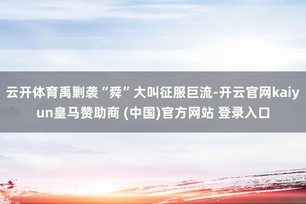 云开体育禹剿袭“舜”大叫征服巨流-开云官网kaiyun皇马赞助商 (中国)官方网站 登录入口