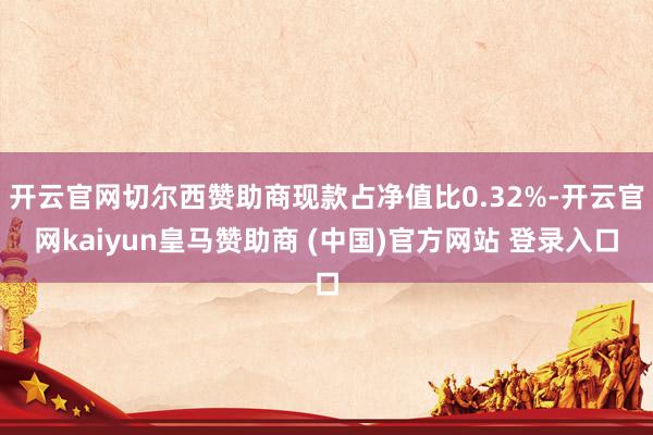 开云官网切尔西赞助商现款占净值比0.32%-开云官网kaiyun皇马赞助商 (中国)官方网站 登录入口