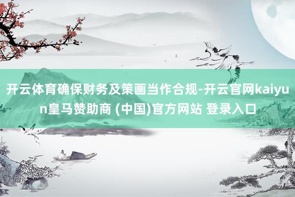 开云体育确保财务及策画当作合规-开云官网kaiyun皇马赞助商 (中国)官方网站 登录入口