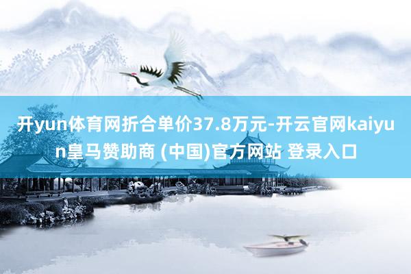 开yun体育网折合单价37.8万元-开云官网kaiyun皇马赞助商 (中国)官方网站 登录入口