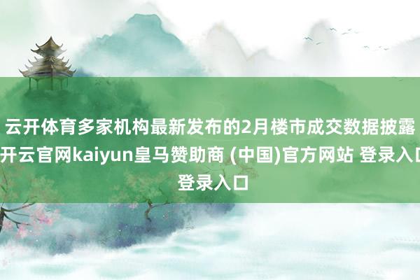 云开体育　　多家机构最新发布的2月楼市成交数据披露-开云官网kaiyun皇马赞助商 (中国)官方网站 登录入口