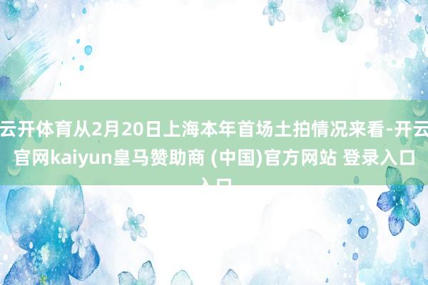 云开体育从2月20日上海本年首场土拍情况来看-开云官网kaiyun皇马赞助商 (中国)官方网站 登录入口
