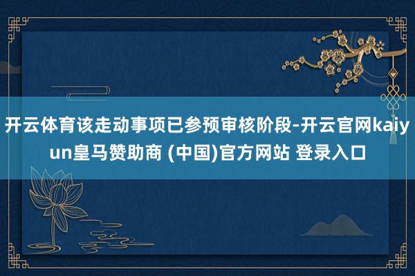 开云体育该走动事项已参预审核阶段-开云官网kaiyun皇马赞助商 (中国)官方网站 登录入口