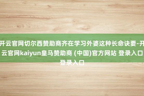 开云官网切尔西赞助商齐在学习外婆这种长命诀要-开云官网kaiyun皇马赞助商 (中国)官方网站 登录入口