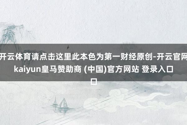 开云体育请点击这里此本色为第一财经原创-开云官网kaiyun皇马赞助商 (中国)官方网站 登录入口