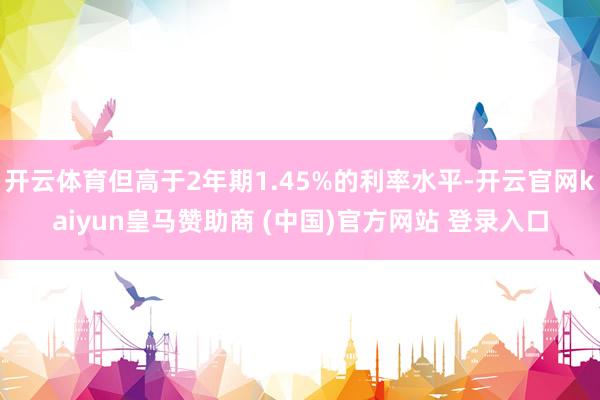 开云体育但高于2年期1.45%的利率水平-开云官网kaiyun皇马赞助商 (中国)官方网站 登录入口